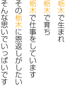 栃木で生まれ、栃木で育ち、栃木で仕事をしています。その栃木に恩返しがしたい、そんな思いでいっぱいです。